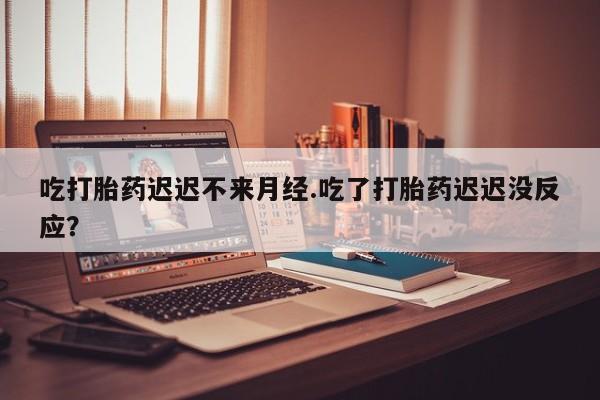 吃什么东西容易导致流产吃打胎药迟迟不来月经.吃了打胎药迟迟没反应？
