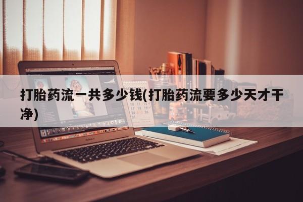 吃什么东西容易导致流产打胎药流一共多少钱(打胎药流要多少天才干净)