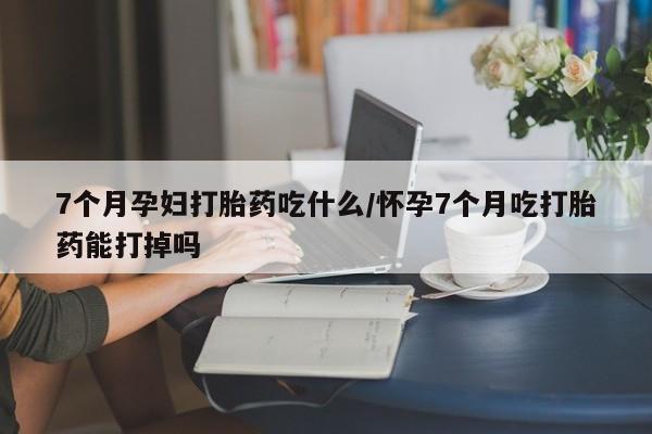 吃什么东西容易导致流产7个月孕妇打胎药吃什么/怀孕7个月吃打胎药能打掉吗