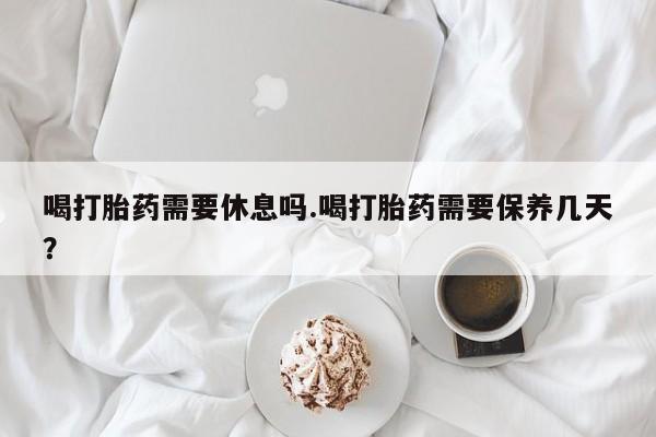 吃什么东西容易导致流产喝打胎药需要休息吗.喝打胎药需要保养几天？