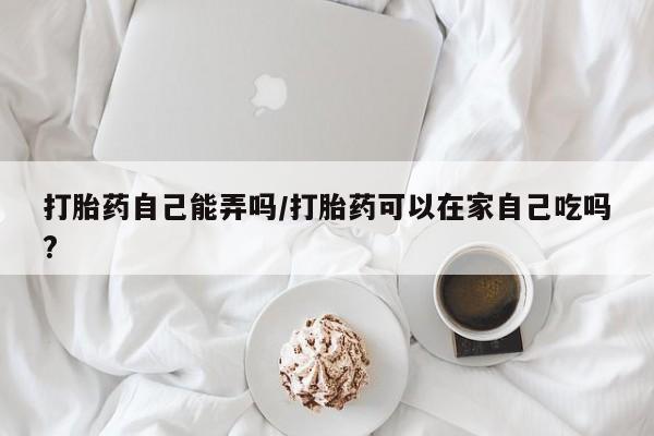 吃什么东西容易导致流产打胎药自己能弄吗/打胎药可以在家自己吃吗?
