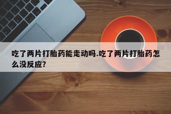 吃什么东西容易导致流产吃了两片打胎药能走动吗.吃了两片打胎药怎么没反应？