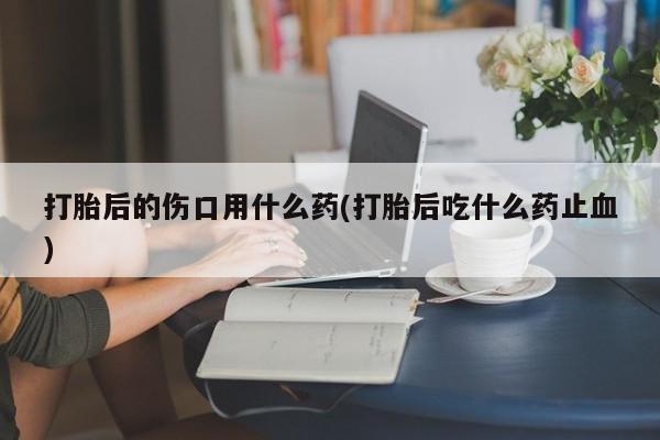 吃什么东西容易导致流产打胎后的伤口用什么药(打胎后吃什么药止血)