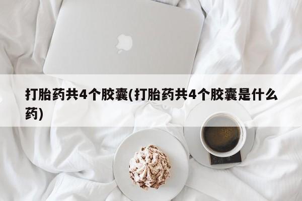 吃什么东西容易导致流产打胎药共4个胶囊(打胎药共4个胶囊是什么药)
