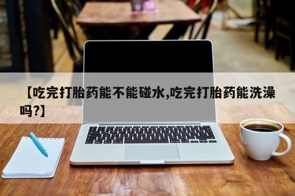 吃什么东西容易导致流产【吃完打胎药能不能碰水,吃完打胎药能洗澡吗?】