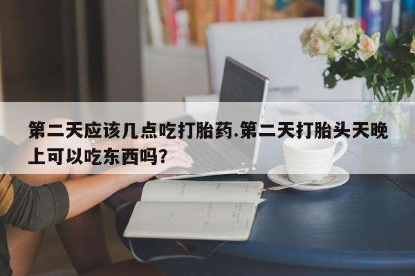 吃什么东西容易导致流产第二天应该几点吃打胎药.第二天打胎头天晚上可以吃东西吗？
