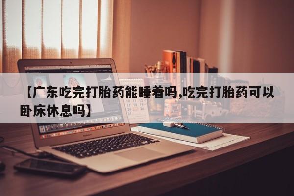 吃什么东西容易导致流产【广东吃完打胎药能睡着吗,吃完打胎药可以卧床休息吗】