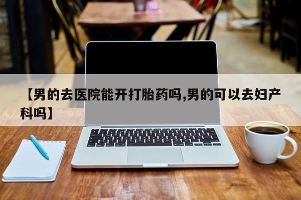 吃什么东西容易导致流产【男的去医院能开打胎药吗,男的可以去妇产科吗】