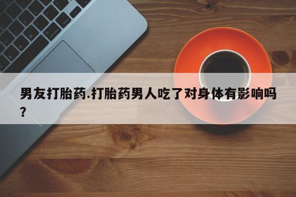 吃什么东西容易导致流产男友打胎药.打胎药男人吃了对身体有影响吗？