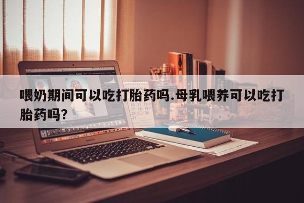 吃什么东西容易导致流产喂奶期间可以吃打胎药吗.母乳喂养可以吃打胎药吗？