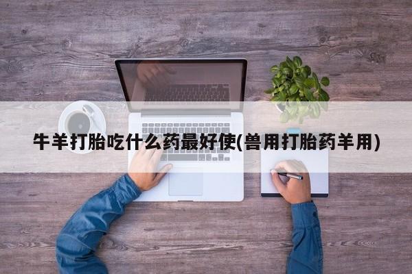 吃什么东西容易导致流产牛羊打胎吃什么药最好使(兽用打胎药羊用)