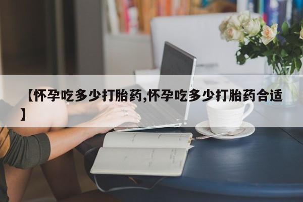 吃什么东西容易导致流产【怀孕吃多少打胎药,怀孕吃多少打胎药合适】