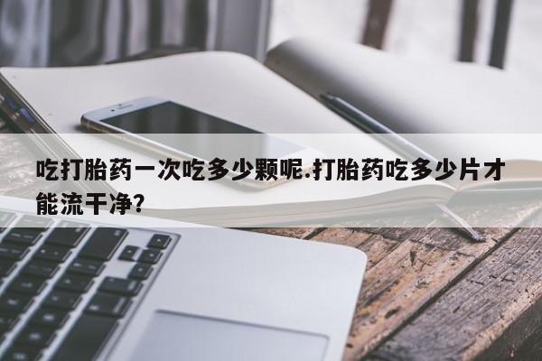吃什么东西容易导致流产吃打胎药一次吃多少颗呢.打胎药吃多少片才能流干净？