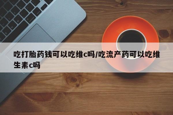 吃什么东西容易导致流产吃打胎药钱可以吃维c吗/吃流产药可以吃维生素c吗