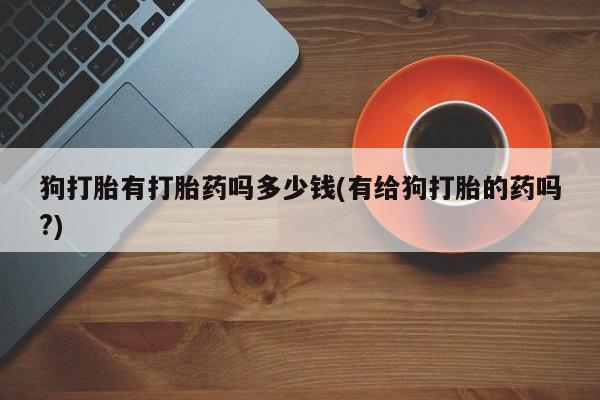 吃什么东西容易导致流产狗打胎有打胎药吗多少钱(有给狗打胎的药吗?)