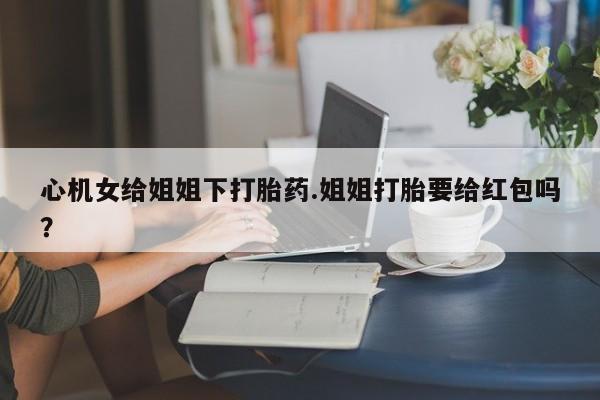 吃什么东西容易导致流产心机女给姐姐下打胎药.姐姐打胎要给红包吗？