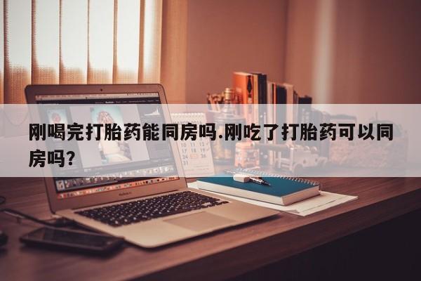 吃什么东西容易导致流产刚喝完打胎药能同房吗.刚吃了打胎药可以同房吗？