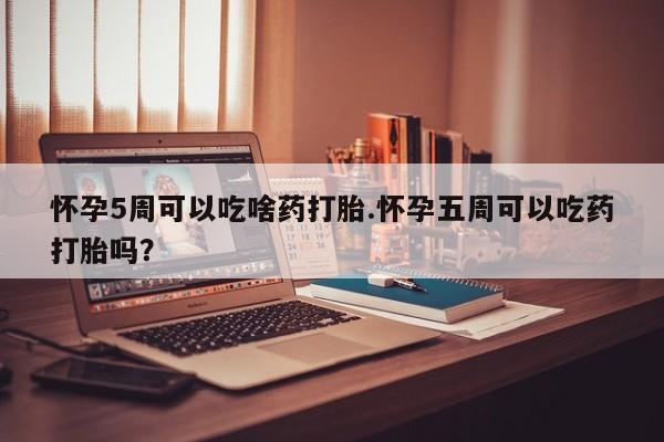 吃什么东西容易导致流产怀孕5周可以吃啥药打胎.怀孕五周可以吃药打胎吗？
