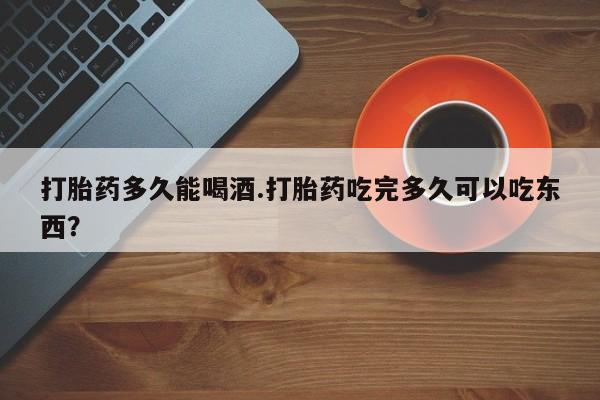 吃什么东西容易导致流产打胎药多久能喝酒.打胎药吃完多久可以吃东西？
