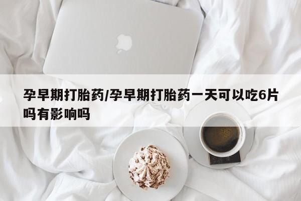 吃什么东西容易导致流产孕早期打胎药/孕早期打胎药一天可以吃6片吗有影响吗