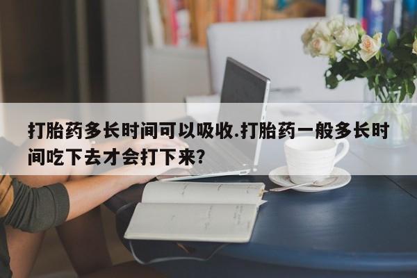 吃什么东西容易导致流产打胎药多长时间可以吸收.打胎药一般多长时间吃下去才会打下来？